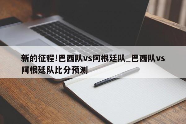 新的征程!巴西队vs阿根廷队_巴西队vs阿根廷队比分预测