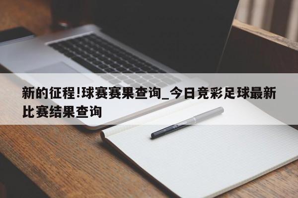 新的征程!球赛赛果查询_今日竞彩足球最新比赛结果查询