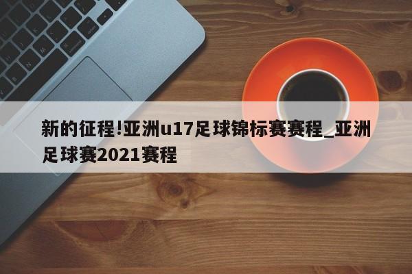 新的征程!亚洲u17足球锦标赛赛程_亚洲足球赛2021赛程