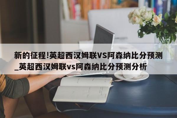 新的征程!英超西汉姆联VS阿森纳比分预测_英超西汉姆联vs阿森纳比分预测分析