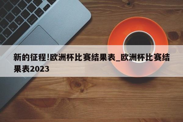 新的征程!欧洲杯比赛结果表_欧洲杯比赛结果表2023