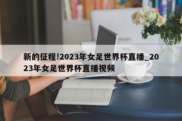 新的征程!2023年女足世界杯直播_2023年女足世界杯直播视频