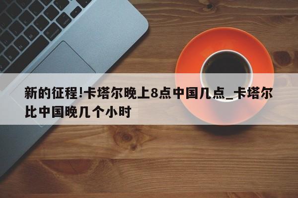 新的征程!卡塔尔晚上8点中国几点_卡塔尔比中国晚几个小时