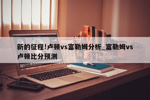 新的征程!卢顿vs富勒姆分析_富勒姆vs卢顿比分预测