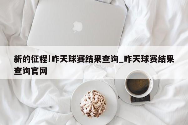 新的征程!昨天球赛结果查询_昨天球赛结果查询官网