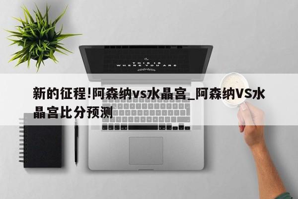 新的征程!阿森纳vs水晶宫_阿森纳VS水晶宫比分预测