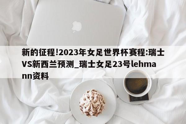 新的征程!2023年女足世界杯赛程:瑞士VS新西兰预测_瑞士女足23号lehmann资料