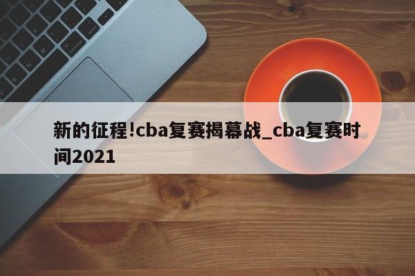 新的征程!cba复赛揭幕战_cba复赛时间2021