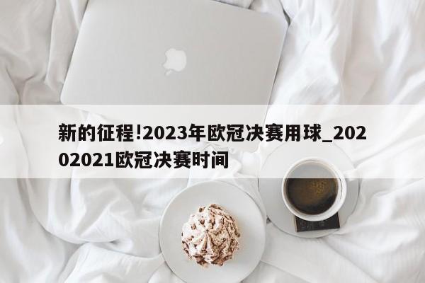 新的征程!2023年欧冠决赛用球_20202021欧冠决赛时间