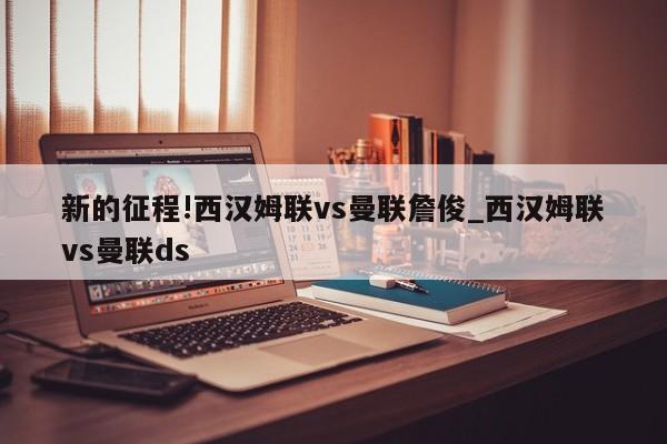 新的征程!西汉姆联vs曼联詹俊_西汉姆联vs曼联ds