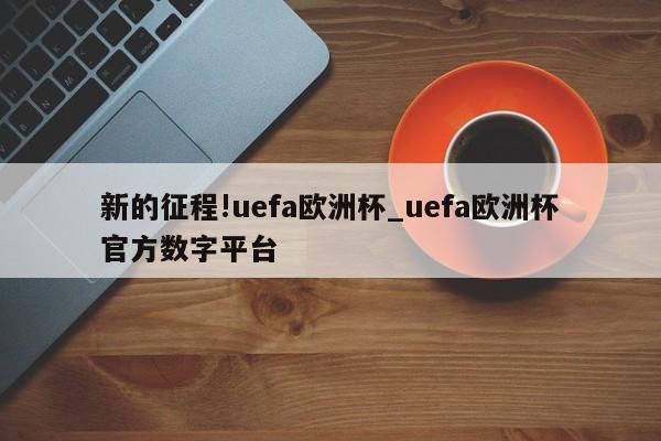 新的征程!uefa欧洲杯_uefa欧洲杯官方数字平台