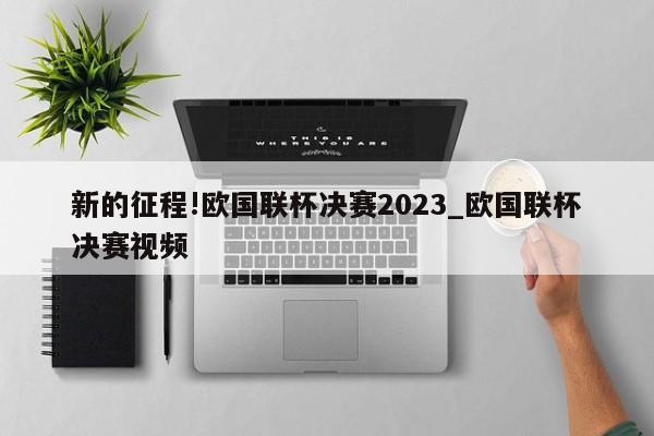 新的征程!欧国联杯决赛2023_欧国联杯决赛视频