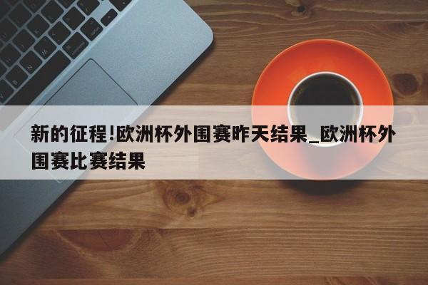 新的征程!欧洲杯外围赛昨天结果_欧洲杯外围赛比赛结果