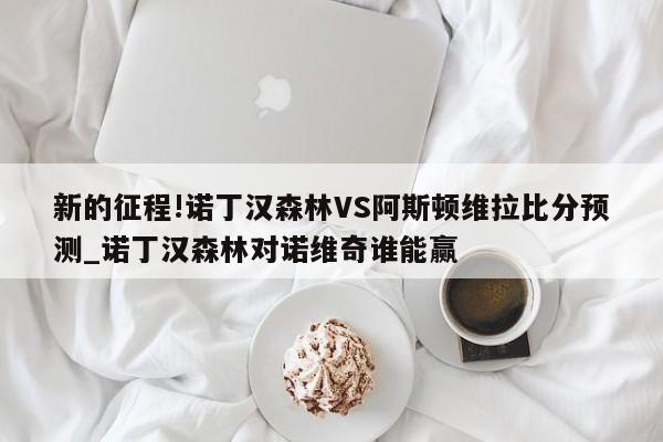 新的征程!诺丁汉森林VS阿斯顿维拉比分预测_诺丁汉森林对诺维奇谁能赢