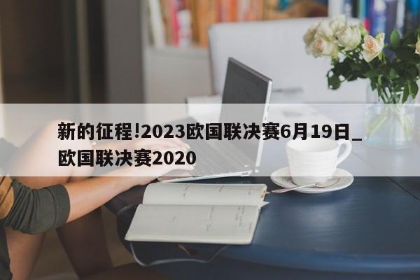 新的征程!2023欧国联决赛6月19日_欧国联决赛2020