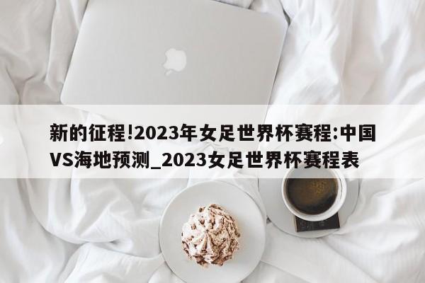 新的征程!2023年女足世界杯赛程:中国VS海地预测_2023女足世界杯赛程表