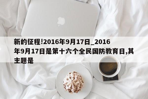 新的征程!2016年9月17日_2016年9月17日是第十六个全民国防教育日,其主题是