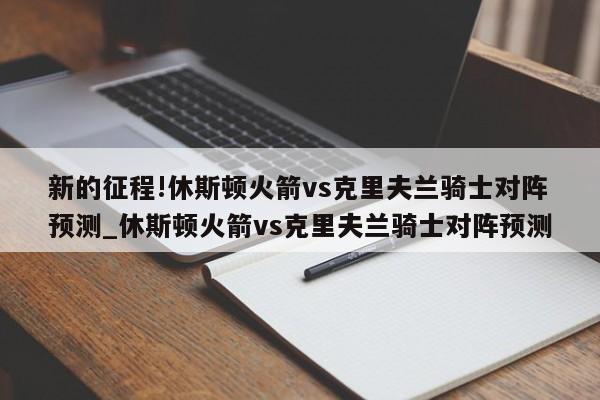 新的征程!休斯顿火箭vs克里夫兰骑士对阵预测_休斯顿火箭vs克里夫兰骑士对阵预测