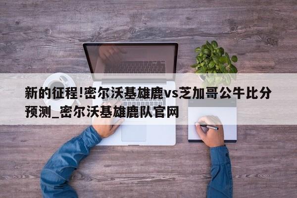 新的征程!密尔沃基雄鹿vs芝加哥公牛比分预测_密尔沃基雄鹿队官网