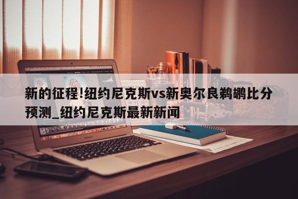 新的征程!纽约尼克斯vs新奥尔良鹈鹕比分预测_纽约尼克斯最新新闻