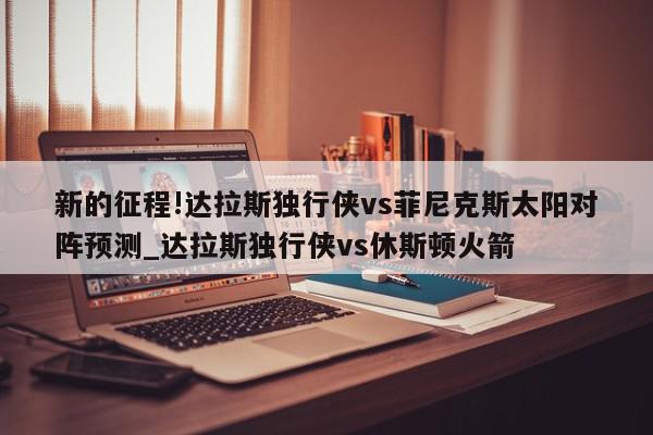 新的征程!达拉斯独行侠vs菲尼克斯太阳对阵预测_达拉斯独行侠vs休斯顿火箭