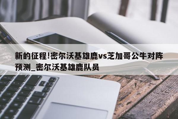 新的征程!密尔沃基雄鹿vs芝加哥公牛对阵预测_密尔沃基雄鹿队员