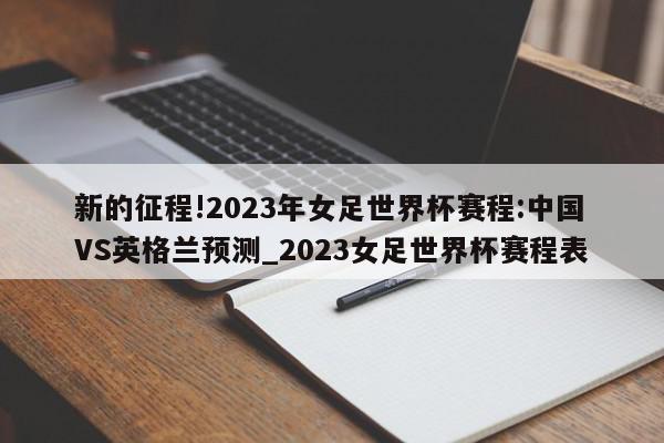 新的征程!2023年女足世界杯赛程:中国VS英格兰预测_2023女足世界杯赛程表