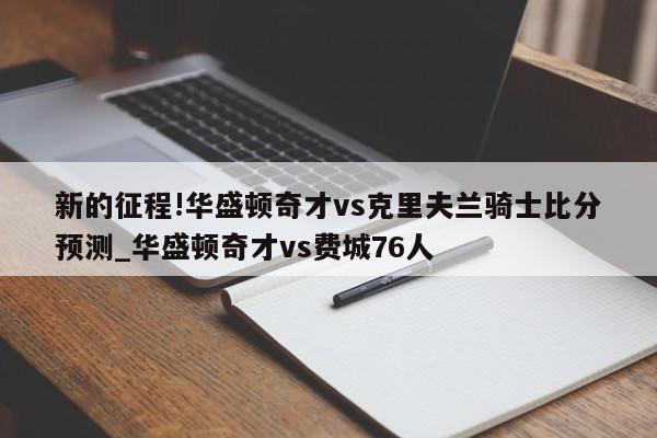 新的征程!华盛顿奇才vs克里夫兰骑士比分预测_华盛顿奇才vs费城76人