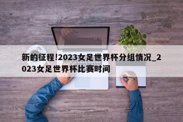 新的征程!2023女足世界杯分组情况_2023女足世界杯比赛时间