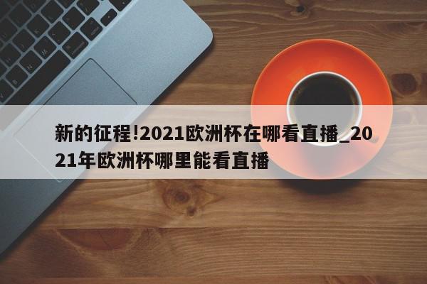 新的征程!2021欧洲杯在哪看直播_2021年欧洲杯哪里能看直播