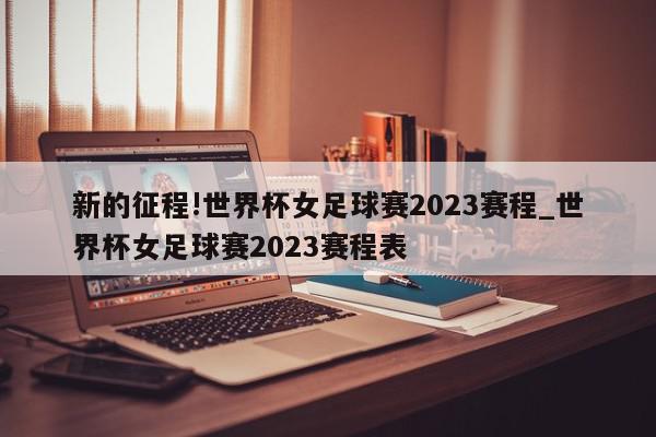 新的征程!世界杯女足球赛2023赛程_世界杯女足球赛2023赛程表