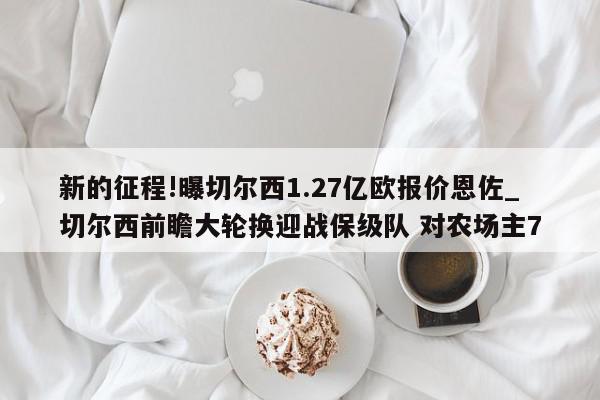 新的征程!曝切尔西1.27亿欧报价恩佐_切尔西前瞻大轮换迎战保级队 对农场主7