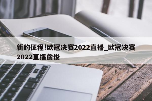 新的征程!欧冠决赛2022直播_欧冠决赛2022直播詹俊