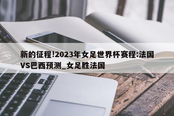 新的征程!2023年女足世界杯赛程:法国VS巴西预测_女足胜法国