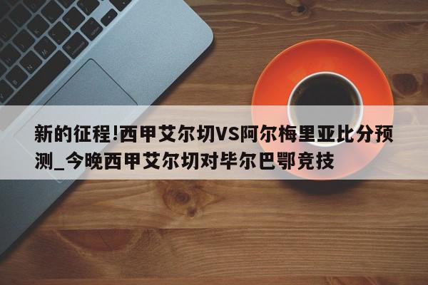 新的征程!西甲艾尔切VS阿尔梅里亚比分预测_今晚西甲艾尔切对毕尔巴鄂竞技