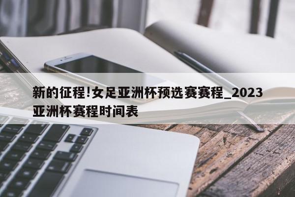 新的征程!女足亚洲杯预选赛赛程_2023亚洲杯赛程时间表