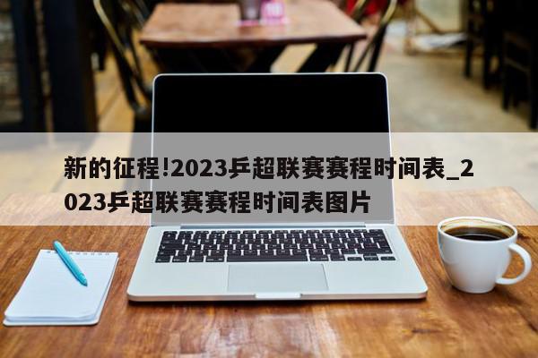 新的征程!2023乒超联赛赛程时间表_2023乒超联赛赛程时间表图片