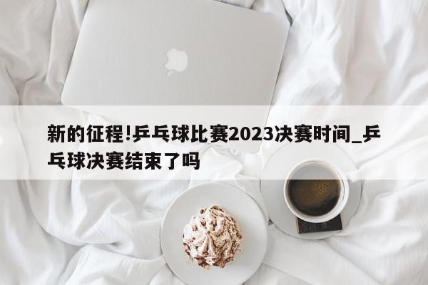 新的征程!乒乓球比赛2023决赛时间_乒乓球决赛结束了吗