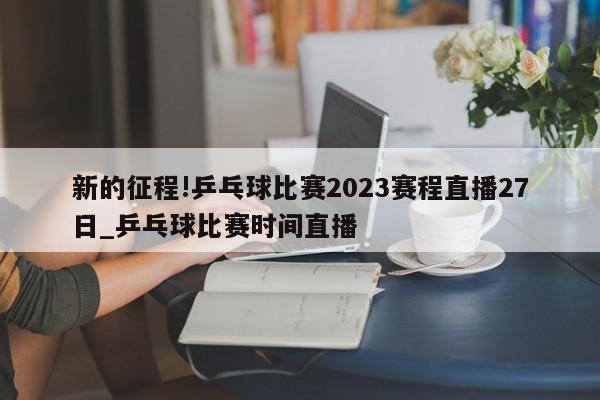 新的征程!乒乓球比赛2023赛程直播27日_乒乓球比赛时间直播