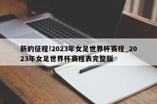 新的征程!2023年女足世界杯赛程_2023年女足世界杯赛程表完整版