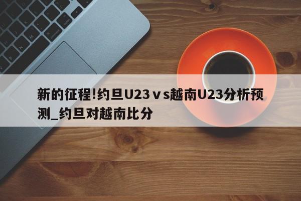 新的征程!约旦U23ⅴs越南U23分析预测_约旦对越南比分