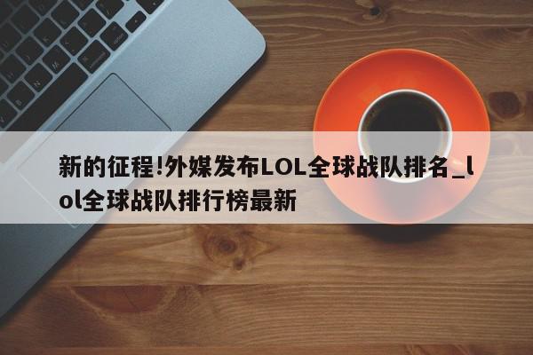 新的征程!外媒发布LOL全球战队排名_lol全球战队排行榜最新