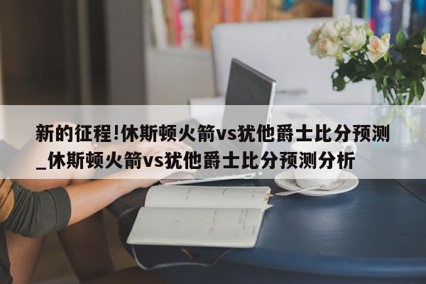 新的征程!休斯顿火箭vs犹他爵士比分预测_休斯顿火箭vs犹他爵士比分预测分析