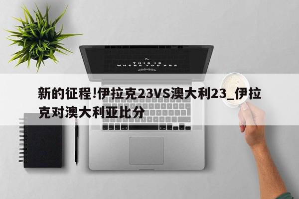 新的征程!伊拉克23VS澳大利23_伊拉克对澳大利亚比分