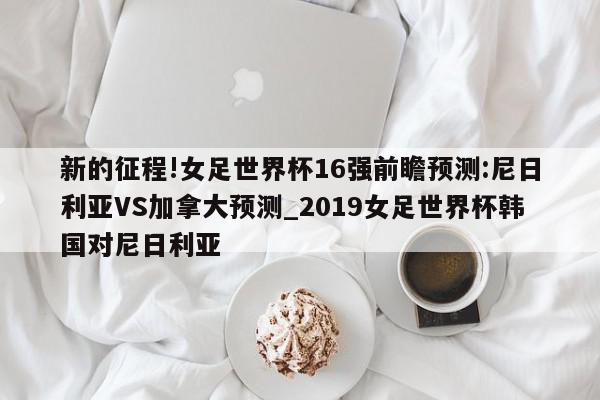 新的征程!女足世界杯16强前瞻预测:尼日利亚VS加拿大预测_2019女足世界杯韩国对尼日利亚