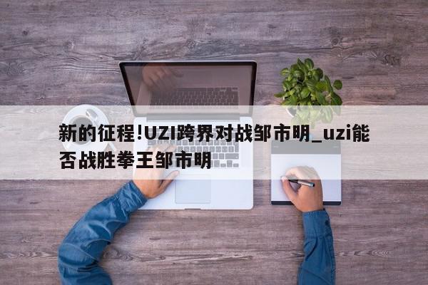 新的征程!UZI跨界对战邹市明_uzi能否战胜拳王邹市明