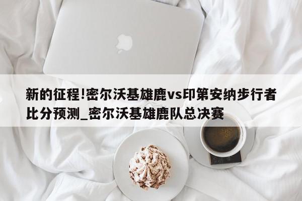 新的征程!密尔沃基雄鹿vs印第安纳步行者比分预测_密尔沃基雄鹿队总决赛