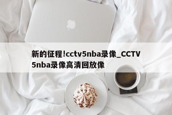 新的征程!cctv5nba录像_CCTV5nba录像高清回放像