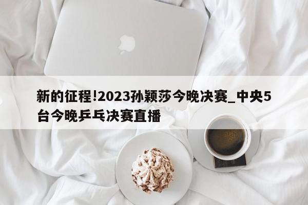 新的征程!2023孙颖莎今晚决赛_中央5台今晚乒乓决赛直播