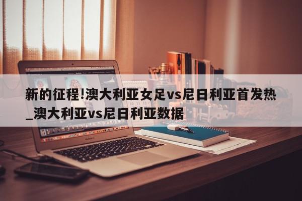 新的征程!澳大利亚女足vs尼日利亚首发热_澳大利亚vs尼日利亚数据